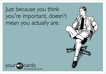 Just because you think you're important doesn't mean you actually are.